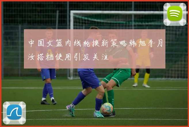 中国女篮内线轮换新策略韩旭李月汝搭档使用引发关注