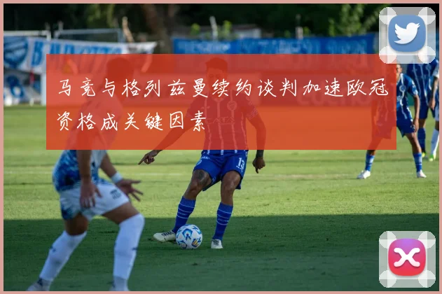 马竞与格列兹曼续约谈判加速欧冠资格成关键因素