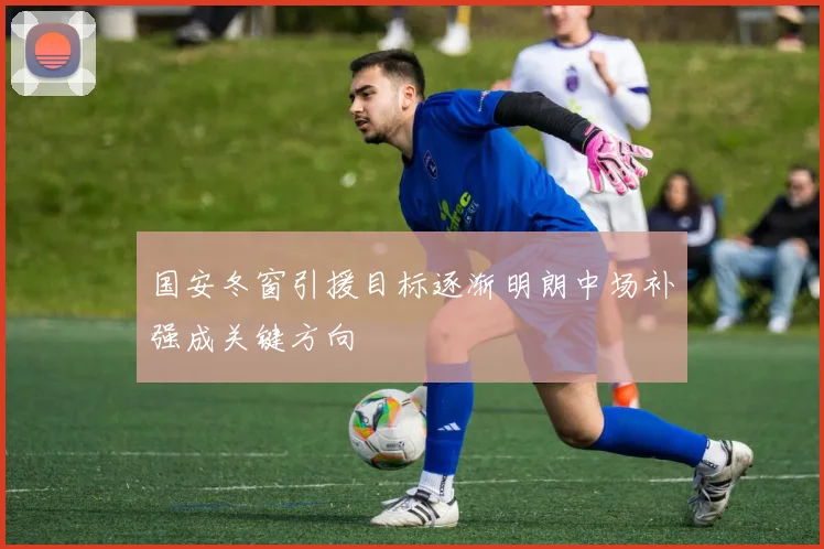 国安冬窗引援目标逐渐明朗中场补强成关键方向