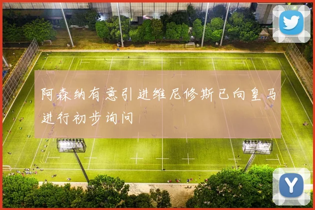 阿森纳有意引进维尼修斯已向皇马进行初步询问